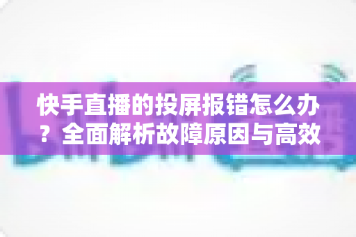快手直播的投屏报错怎么办?全面解析故障原因与高效解决方案 快手直播的投屏报错怎么办?全面解析故障原因与高效解决方案
