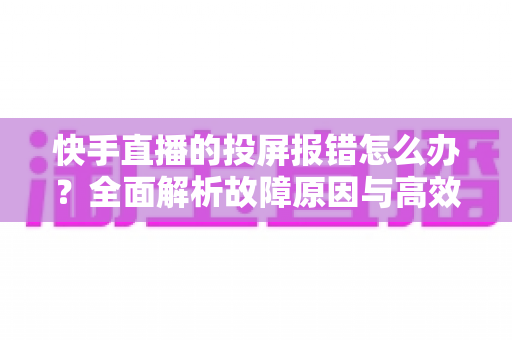 快手直播的投屏报错怎么办?全面解析故障原因与高效解决方案 快手直播的投屏报错怎么办?全面解析故障原因与高效解决方案