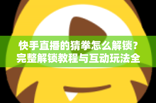 快手直播的猜拳怎么解锁？完整解锁教程与互动玩法全解析