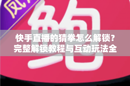 快手直播的猜拳怎么解锁？完整解锁教程与互动玩法全解析