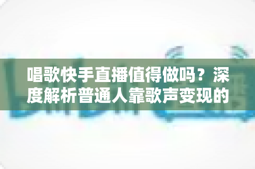 唱歌快手直播值得做吗？深度解析普通人靠歌声变现的真实前景与实用建议