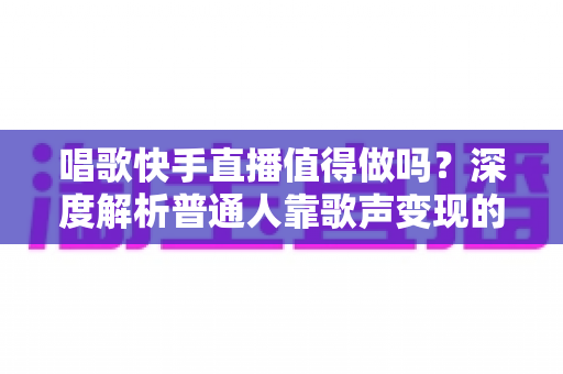 唱歌快手直播值得做吗？深度解析普通人靠歌声变现的真实前景与实用建议