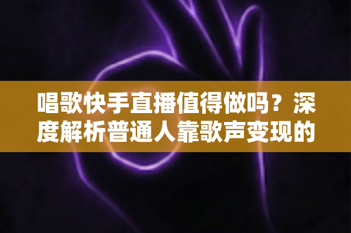 唱歌快手直播值得做吗？深度解析普通人靠歌声变现的真实前景与实用建议