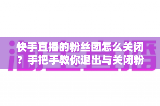 快手直播的粉丝团怎么关闭?手把手教你退出与关闭粉丝团的完整实用教程 快手直播的粉丝团怎么关闭?手把手教你退出与关闭粉丝团的完整实用教程