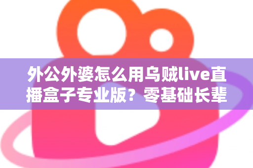外公外婆怎么用乌贼live直播盒子专业版?零基础长辈也能轻松开播的贴心指南 外公外婆怎么用乌贼live直播盒子专业版?零基础长辈也能轻松开播的贴心指南