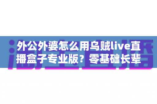 外公外婆怎么用乌贼live直播盒子专业版？零基础长辈也能轻松开播的贴心指南