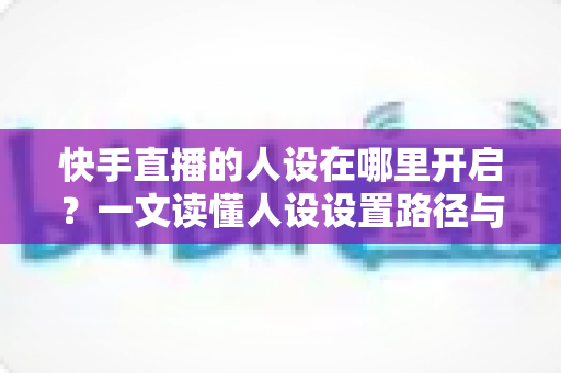 快手直播的人设在哪里开启？一文读懂人设设置路径与打造技巧全攻略