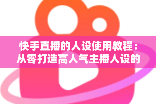 快手直播的人设使用教程:从零打造高人气主播人设的完整实战指南 快手直播的人设使用教程:从零打造高人气主播人设的完整实战指南