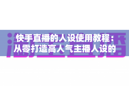 快手直播的人设使用教程:从零打造高人气主播人设的完整实战指南 快手直播的人设使用教程:从零打造高人气主播人设的完整实战指南
