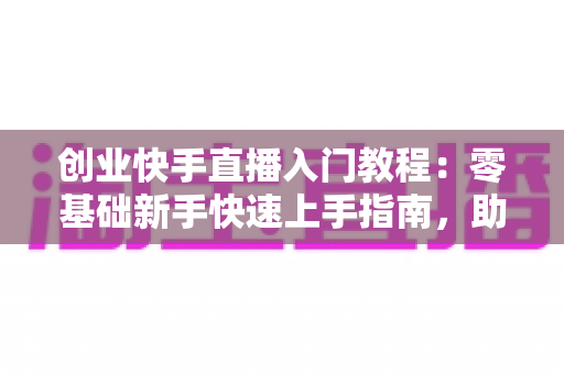 创业快手直播入门教程：零基础新手快速上手指南，助你开启直播带货创业之路