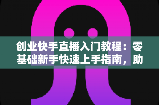 创业快手直播入门教程：零基础新手快速上手指南，助你开启直播带货创业之路