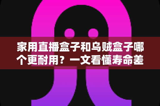 家用直播盒子和乌贼盒子哪个更耐用？一文看懂寿命差距与选购避坑指南