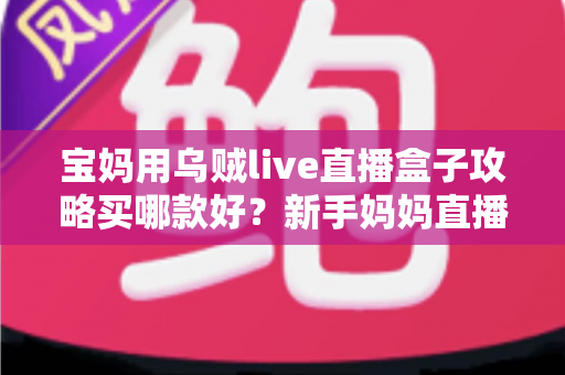 宝妈用乌贼live直播盒子攻略买哪款好？新手妈妈直播创业选购指南与避坑心得