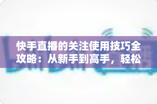 快手直播的关注使用技巧全攻略：从新手到高手，轻松玩转直播间社交
