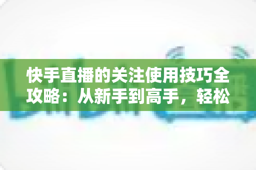 快手直播的关注使用技巧全攻略：从新手到高手，轻松玩转直播间社交