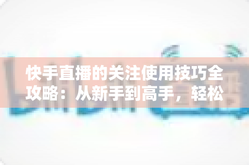 快手直播的关注使用技巧全攻略：从新手到高手，轻松玩转直播间社交