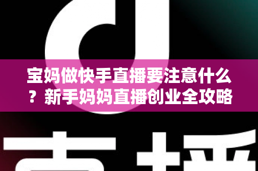 宝妈做快手直播要注意什么？新手妈妈直播创业全攻略与避坑指南