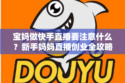宝妈做快手直播要注意什么？新手妈妈直播创业全攻略与避坑指南