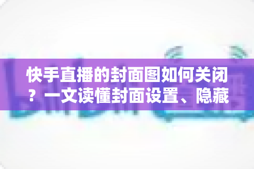 快手直播的封面图如何关闭?一文读懂封面设置、隐藏与删除的全部方法 快手直播的封面图如何关闭?一文读懂封面设置、隐藏与删除的全部方法