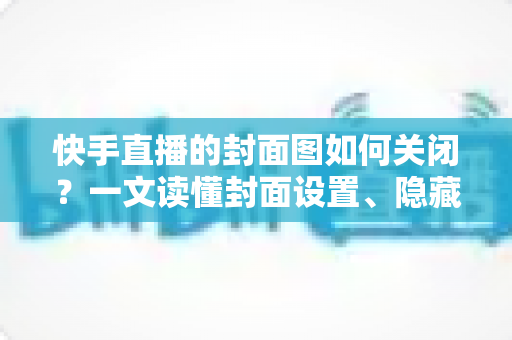 快手直播的封面图如何关闭?一文读懂封面设置、隐藏与删除的全部方法 快手直播的封面图如何关闭?一文读懂封面设置、隐藏与删除的全部方法