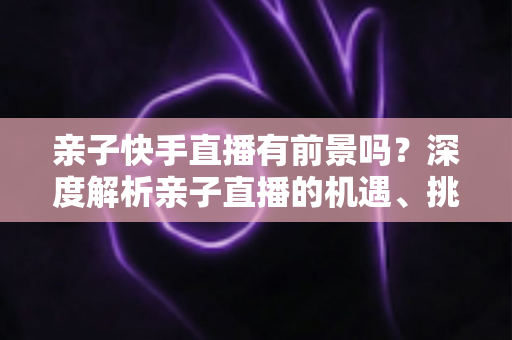 亲子快手直播有前景吗?深度解析亲子直播的机遇、挑战与实操指南 亲子快手直播有前景吗?深度解析亲子直播的机遇、挑战与实操指南