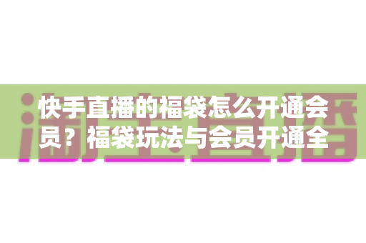 快手直播的福袋怎么开通会员?福袋玩法与会员开通全流程一站式指南 快手直播的福袋怎么开通会员?福袋玩法与会员开通全流程一站式指南