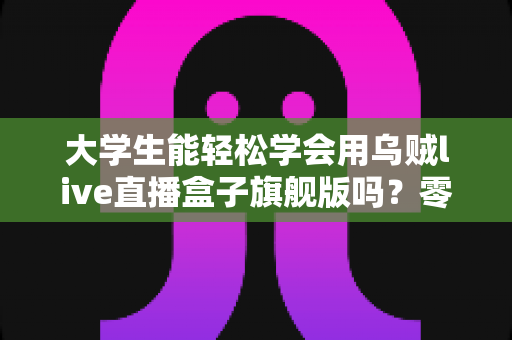 大学生能轻松学会用乌贼live直播盒子旗舰版吗？零基础入门指南与实操经验全解析