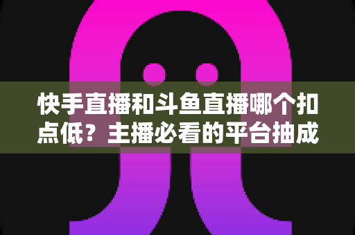 快手直播和斗鱼直播哪个扣点低?主播必看的平台抽成对比与增收全攻略 快手直播和斗鱼直播哪个扣点低?主播必看的平台抽成对比与增收全攻略
