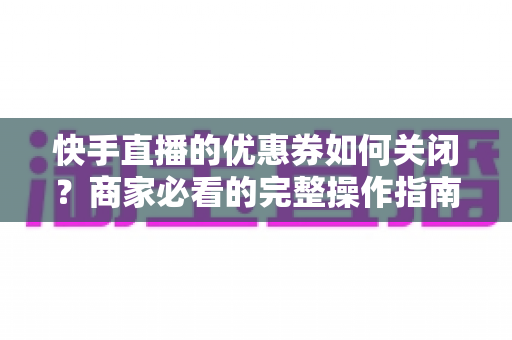 快手直播的优惠券如何关闭？商家必看的完整操作指南与常见问题解析