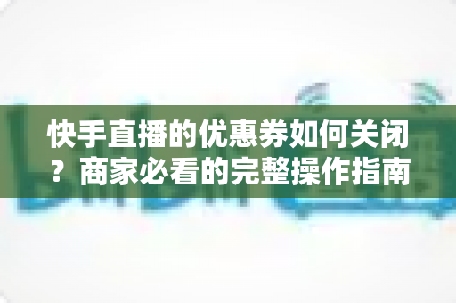 快手直播的优惠券如何关闭？商家必看的完整操作指南与常见问题解析