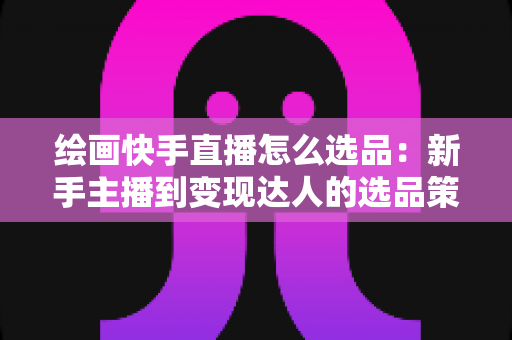 绘画快手直播怎么选品：新手主播到变现达人的选品策略与实战全攻略
