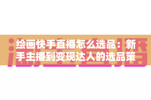 绘画快手直播怎么选品：新手主播到变现达人的选品策略与实战全攻略