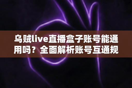 乌贼live直播盒子账号能通用吗？全面解析账号互通规则与多设备使用指南