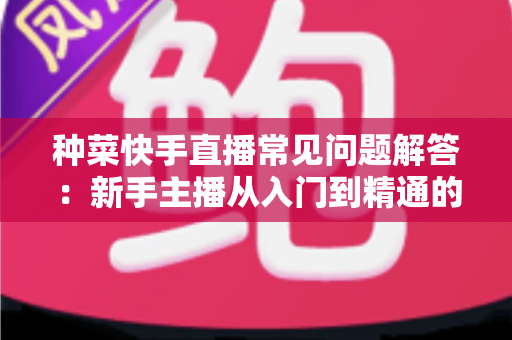 种菜快手直播常见问题解答：新手主播从入门到精通的全方位指南