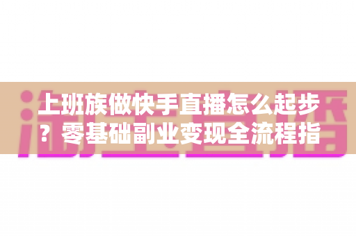 上班族做快手直播怎么起步？零基础副业变现全流程指南