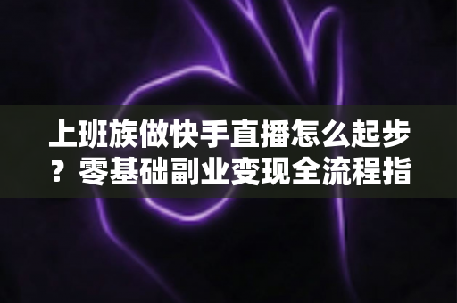 上班族做快手直播怎么起步？零基础副业变现全流程指南