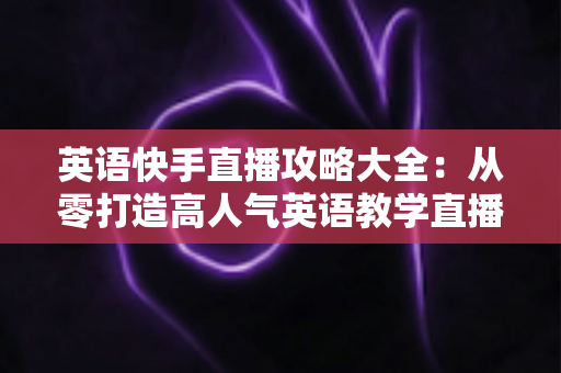 英语快手直播攻略大全：从零打造高人气英语教学直播间的实战指南