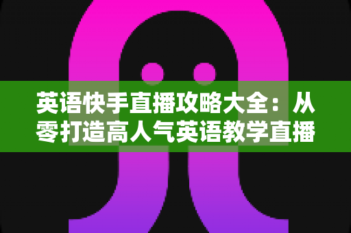 英语快手直播攻略大全：从零打造高人气英语教学直播间的实战指南