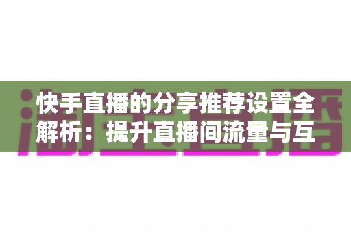 快手直播的分享推荐设置全解析：提升直播间流量与互动的实用指南
