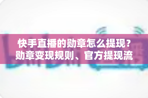 快手直播的勋章怎么提现？勋章变现规则、官方提现流程与防骗指南全解析