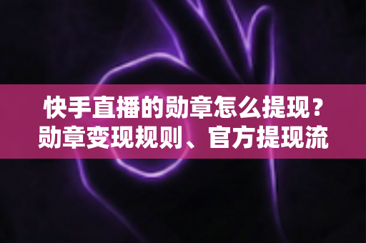 快手直播的勋章怎么提现？勋章变现规则、官方提现流程与防骗指南全解析