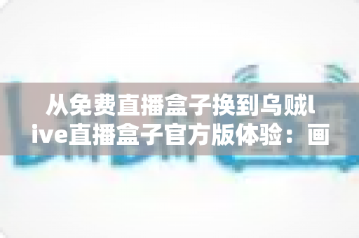 从免费直播盒子换到乌贼live直播盒子官方版体验：画质、稳定与安全感的全面升级之路