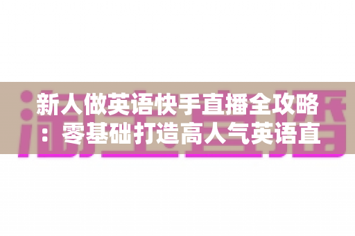 新人做英语快手直播全攻略:零基础打造高人气英语直播间的实用指南 新人做英语快手直播全攻略:零基础打造高人气英语直播间的实用指南