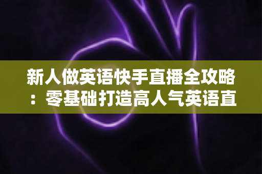 新人做英语快手直播全攻略:零基础打造高人气英语直播间的实用指南 新人做英语快手直播全攻略:零基础打造高人气英语直播间的实用指南