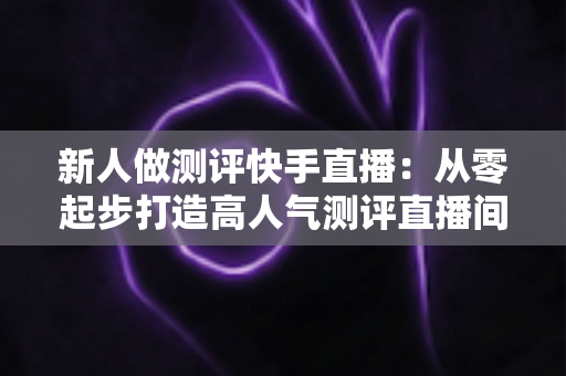 新人做测评快手直播:从零起步打造高人气测评直播间的完整实战指南 新人做测评快手直播:从零起步打造高人气测评直播间的完整实战指南