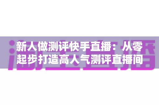 新人做测评快手直播:从零起步打造高人气测评直播间的完整实战指南 新人做测评快手直播:从零起步打造高人气测评直播间的完整实战指南