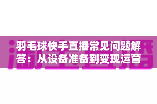 羽毛球快手直播常见问题解答:从设备准备到变现运营的全攻略,新手主播一读就懂的实战指南 羽毛球快手直播常见问题解答:从设备准备到变现运营的全攻略,新手主播一读就懂的实战指南