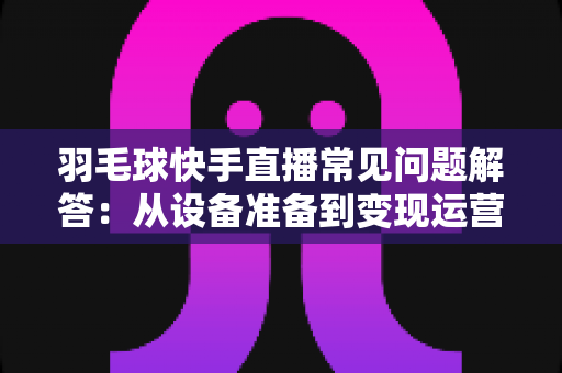 羽毛球快手直播常见问题解答:从设备准备到变现运营的全攻略,新手主播一读就懂的实战指南 羽毛球快手直播常见问题解答:从设备准备到变现运营的全攻略,新手主播一读就懂的实战指南