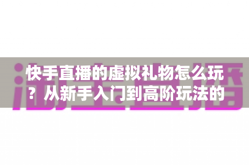 快手直播的虚拟礼物怎么玩？从新手入门到高阶玩法的完整指南