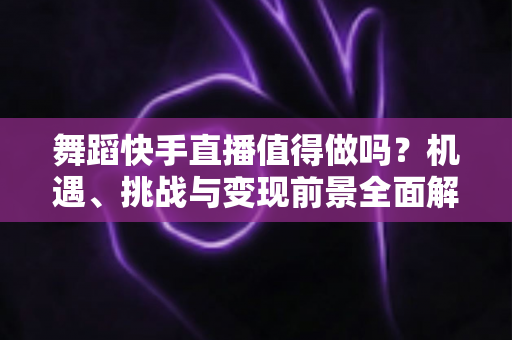 舞蹈快手直播值得做吗?机遇、挑战与变现前景全面解析 舞蹈快手直播值得做吗?机遇、挑战与变现前景全面解析